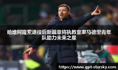 哈维阿隆索退役后新篇章将执教皇家马德里青年队助力未来之星